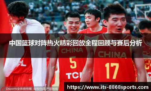 中国篮球对阵热火精彩回放全程回顾与赛后分析
